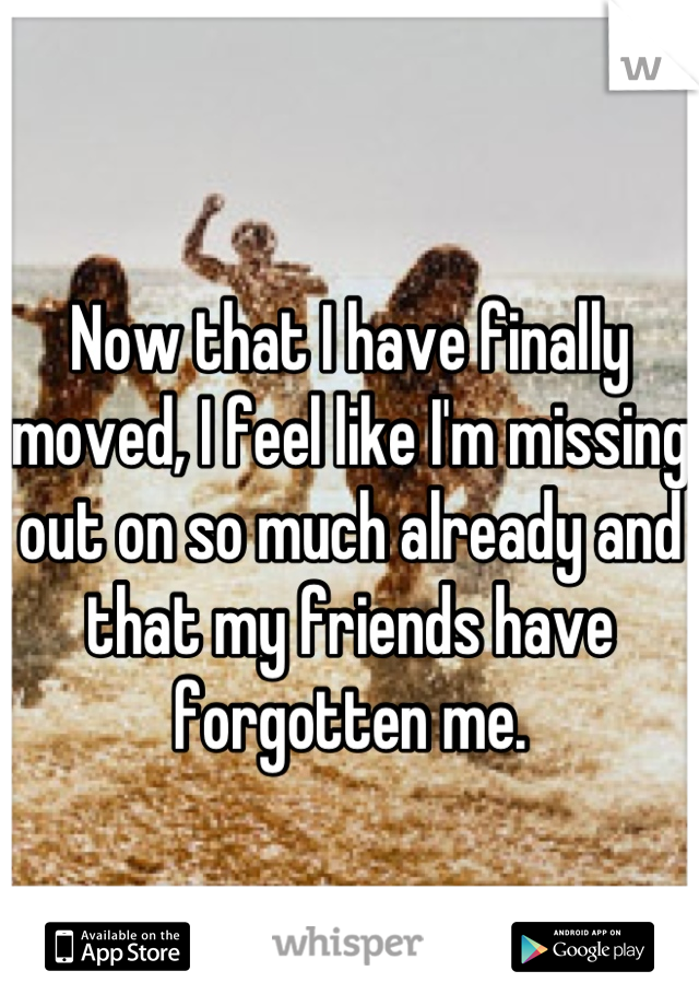 Now that I have finally moved, I feel like I'm missing out on so much already and that my friends have forgotten me.