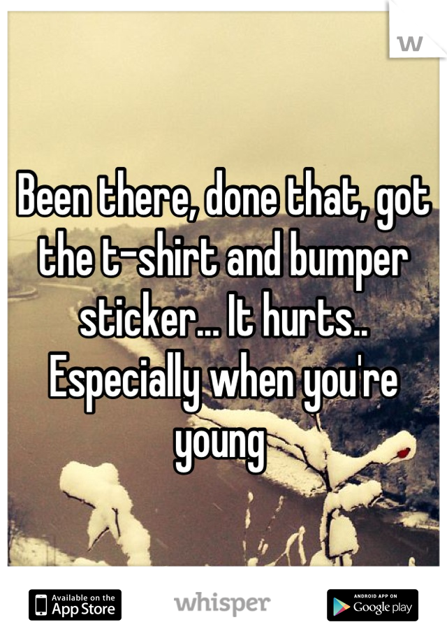 Been there, done that, got the t-shirt and bumper sticker... It hurts.. Especially when you're young 