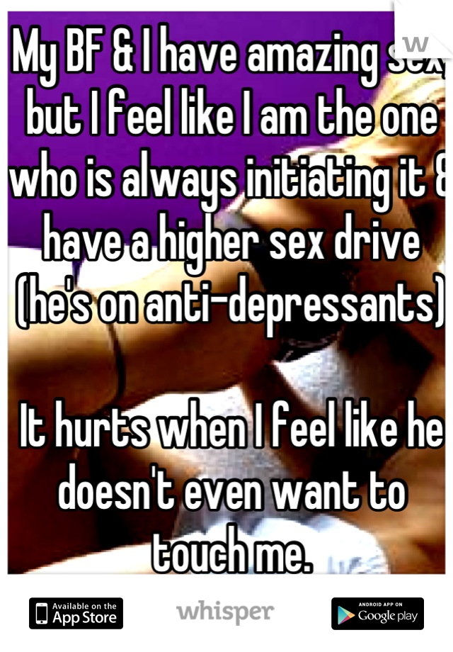 My BF & I have amazing sex, but I feel like I am the one who is always initiating it & have a higher sex drive (he's on anti-depressants) 

It hurts when I feel like he doesn't even want to touch me.