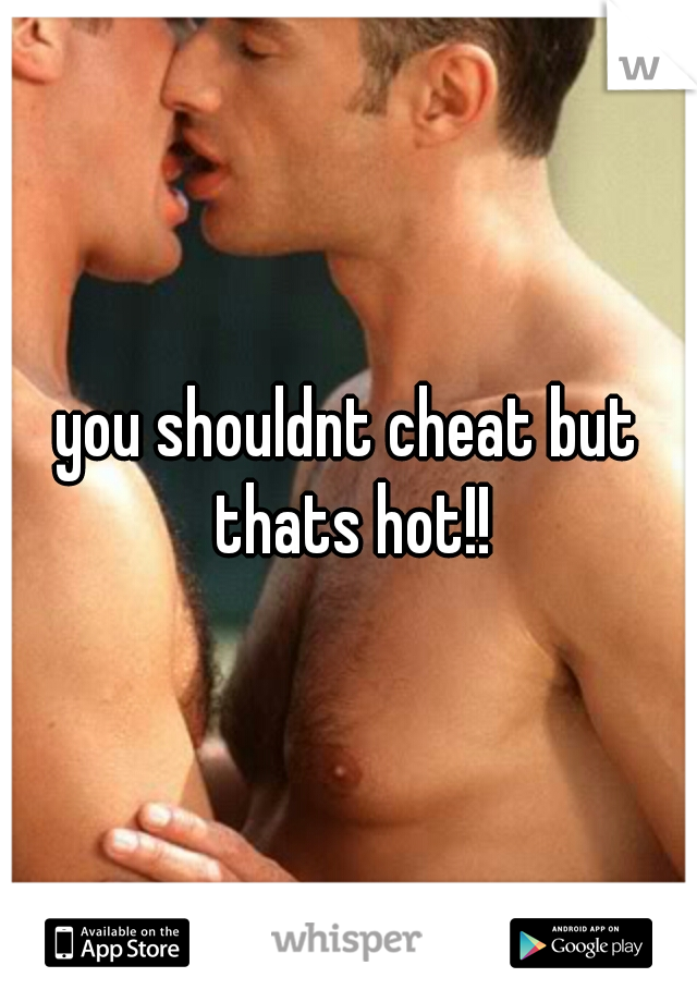you shouldnt cheat but thats hot!!