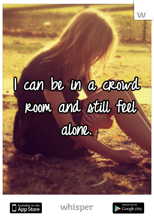 I can be in a crowd room and still feel alone. 