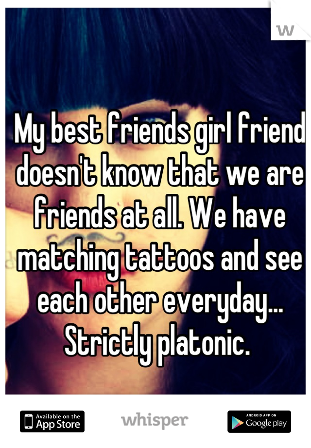 My best friends girl friend doesn't know that we are friends at all. We have matching tattoos and see each other everyday... Strictly platonic. 