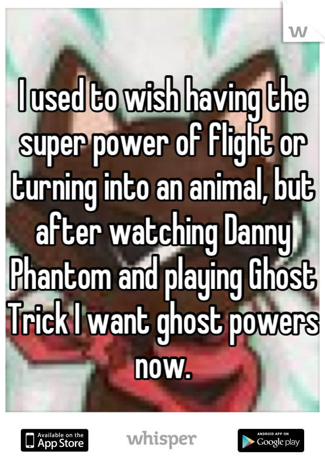 I used to wish having the super power of flight or turning into an animal, but after watching Danny Phantom and playing Ghost Trick I want ghost powers now.