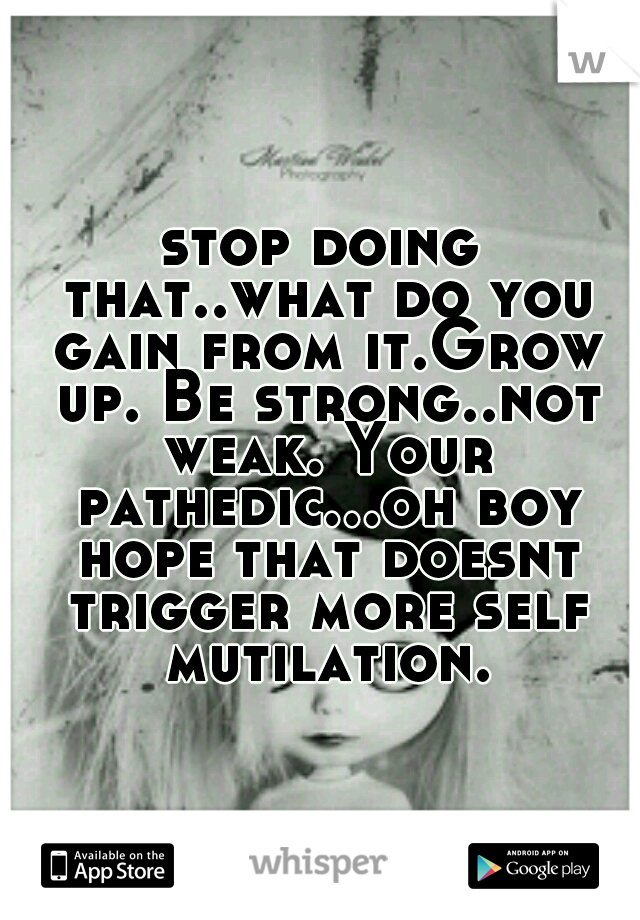 stop doing that..what do you gain from it.Grow up. Be strong..not weak. Your pathedic...oh boy hope that doesnt trigger more self mutilation.