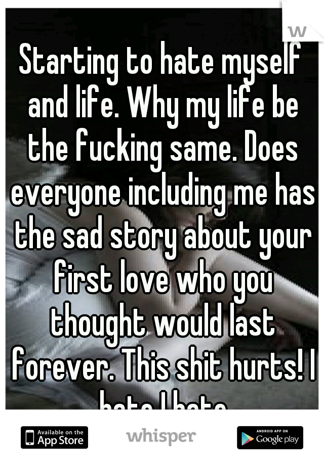 Starting to hate myself and life. Why my life be the fucking same. Does everyone including me has the sad story about your first love who you thought would last forever. This shit hurts! I hate I hate