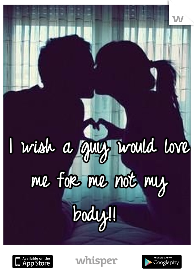 I wish a guy would love me for me not my body!! 