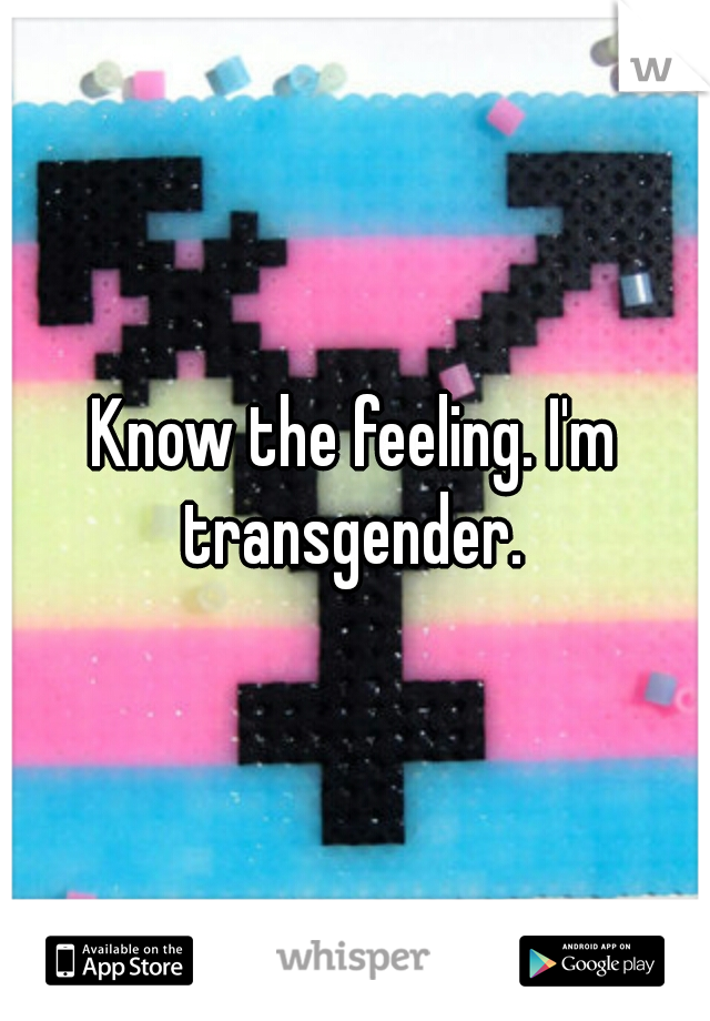 Know the feeling. I'm transgender. 