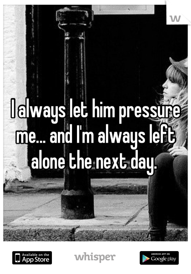 I always let him pressure me... and I'm always left alone the next day. 