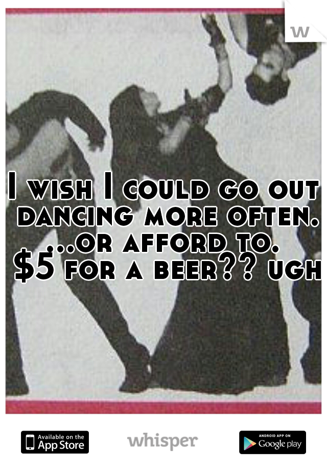 I wish I could go out dancing more often. ...or afford to.  $5 for a beer?? ugh!