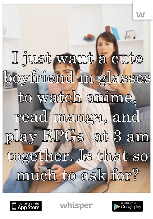 I just want a cute boyfriend in glasses to watch anime, read manga, and play RPGs  at 3 am together. Is that so much to ask for?