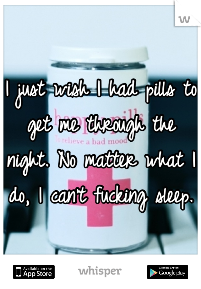 I just wish I had pills to get me through the night. No matter what I do, I can't fucking sleep.