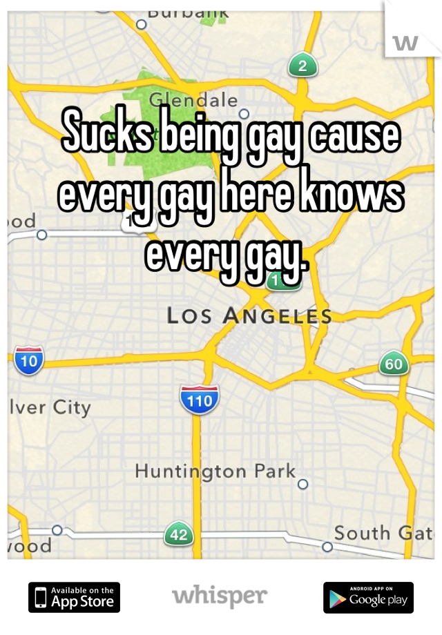 Sucks being gay cause every gay here knows every gay. 