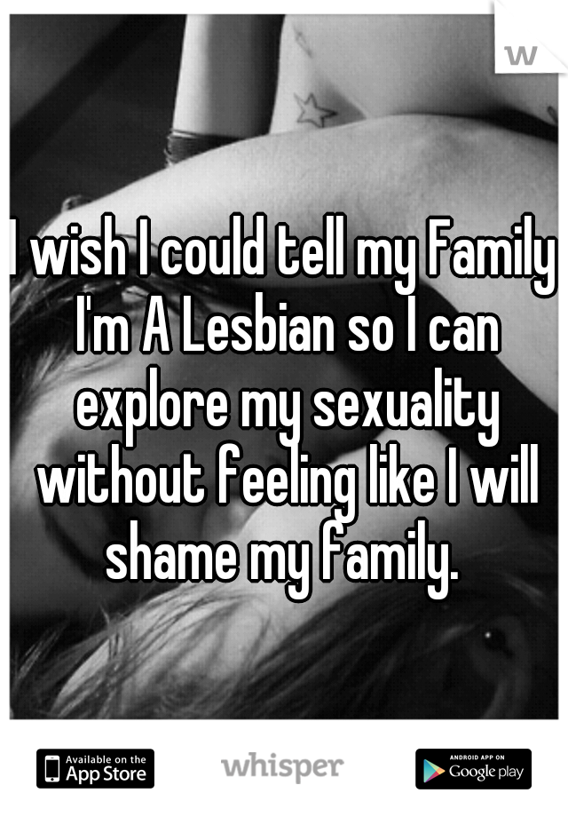 I wish I could tell my Family I'm A Lesbian so I can explore my sexuality without feeling like I will shame my family. 