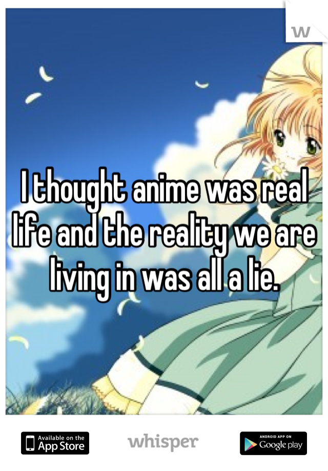I thought anime was real life and the reality we are living in was all a lie.
