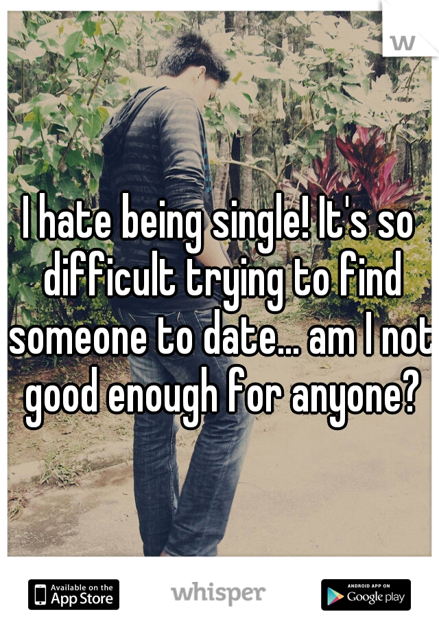 I hate being single! It's so difficult trying to find someone to date... am I not good enough for anyone?