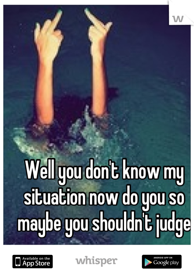 Well you don't know my situation now do you so maybe you shouldn't judge