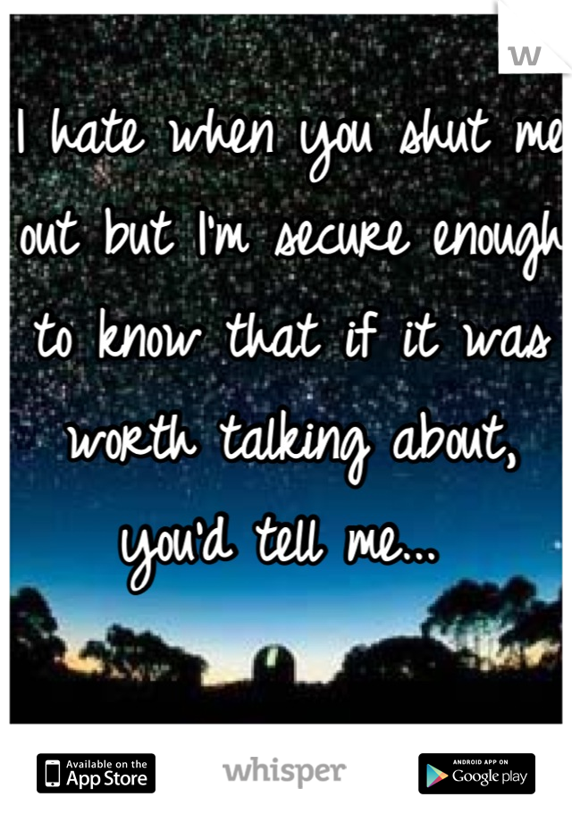 I hate when you shut me out but I'm secure enough to know that if it was worth talking about, you'd tell me... 
