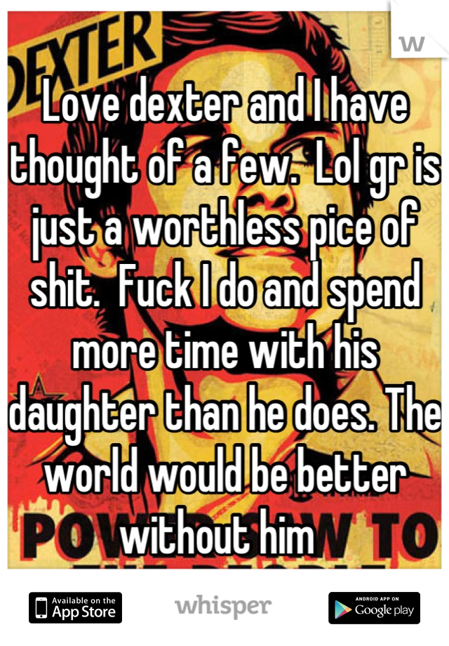 Love dexter and I have thought of a few.  Lol gr is just a worthless pice of shit.  Fuck I do and spend more time with his daughter than he does. The world would be better without him  