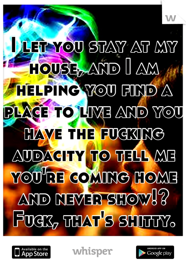 I let you stay at my house, and I am helping you find a place to live and you have the fucking audacity to tell me you're coming home and never show!? Fuck, that's shitty.