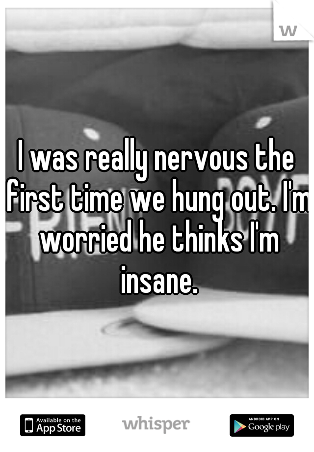 I was really nervous the first time we hung out. I'm worried he thinks I'm insane.