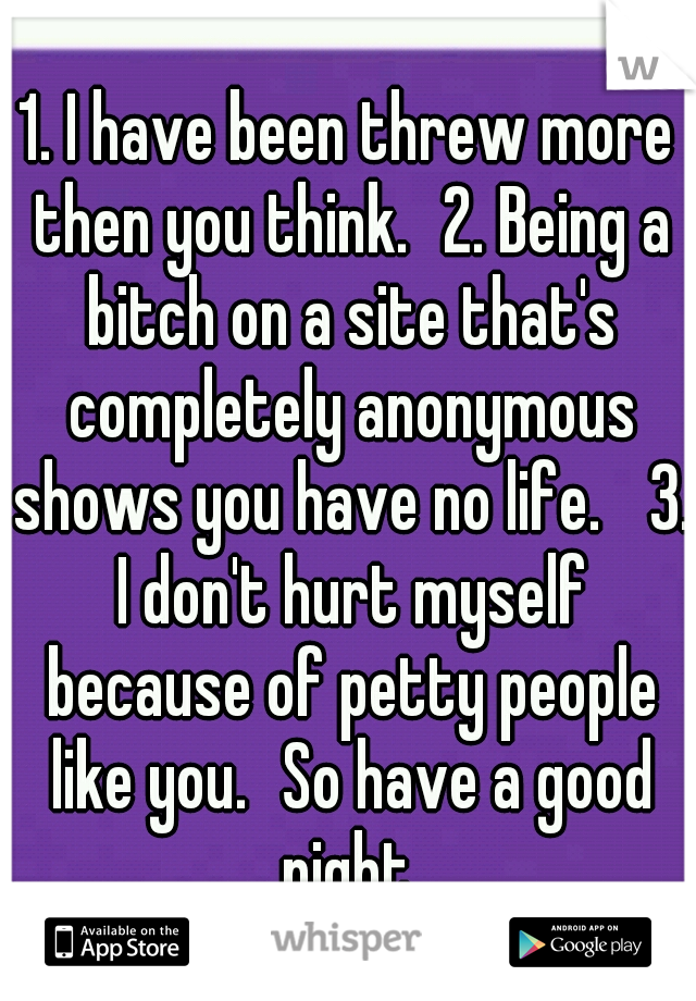 1. I have been threw more then you think.
2. Being a bitch on a site that's completely anonymous shows you have no life. 
3. I don't hurt myself because of petty people like you.
So have a good night.