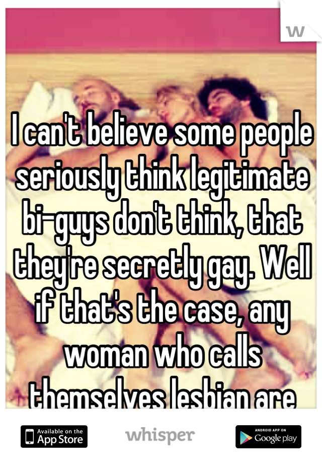 I can't believe some people seriously think legitimate bi-guys don't think, that they're secretly gay. Well if that's the case, any woman who calls themselves lesbian are secretly straight.