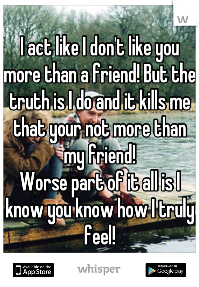 I act like I don't like you more than a friend! But the truth is I do and it kills me that your not more than my friend! 
Worse part of it all is I know you know how I truly feel!