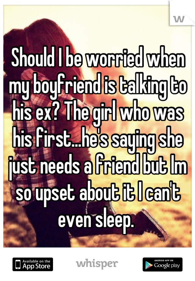 Should I be worried when my boyfriend is talking to his ex? The girl who was his first...he's saying she just needs a friend but Im so upset about it I can't even sleep. 