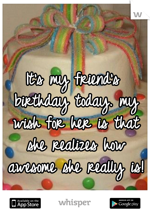 It's my friend's birthday today. my wish for her is that she realizes how awesome she really is!