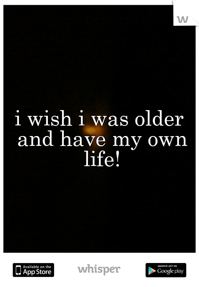 i wish i was older and have my own life!