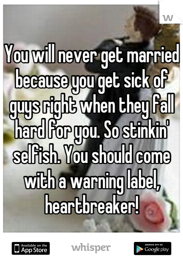 You will never get married because you get sick of guys right when they fall hard for you. So stinkin' selfish. You should come with a warning label, heartbreaker!