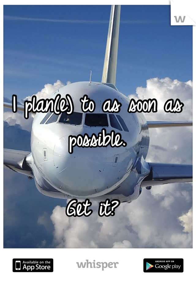 I plan(e) to as soon as possible. 

Get it? 