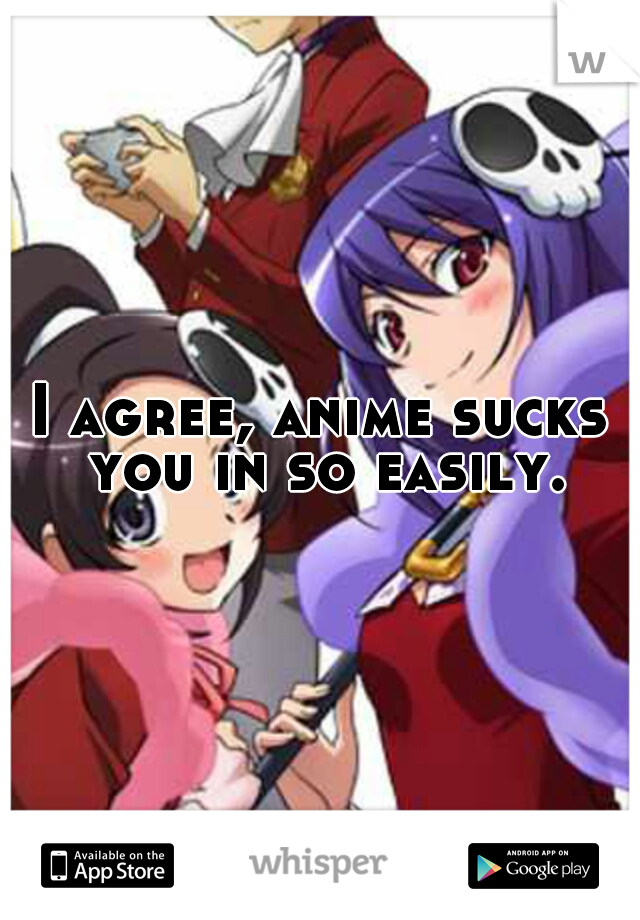 I agree, anime sucks you in so easily.