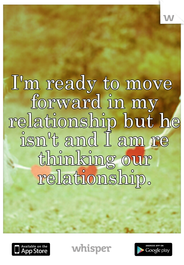 I'm ready to move forward in my relationship but he isn't and I am re thinking our relationship.