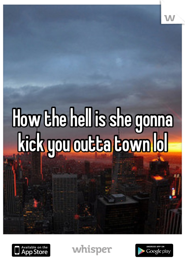 How the hell is she gonna kick you outta town lol