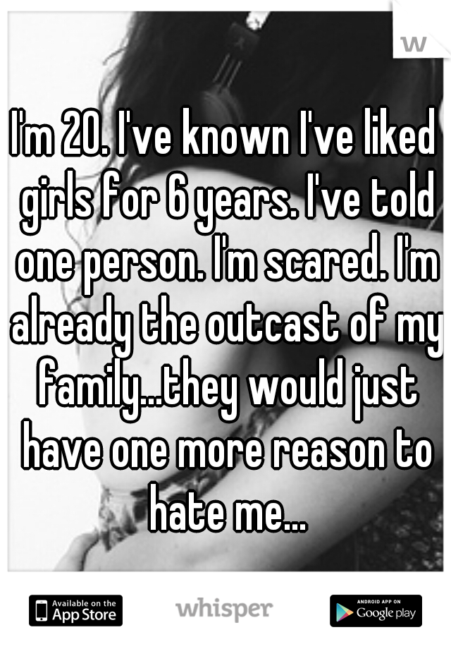 I'm 20. I've known I've liked girls for 6 years. I've told one person. I'm scared. I'm already the outcast of my family...they would just have one more reason to hate me...