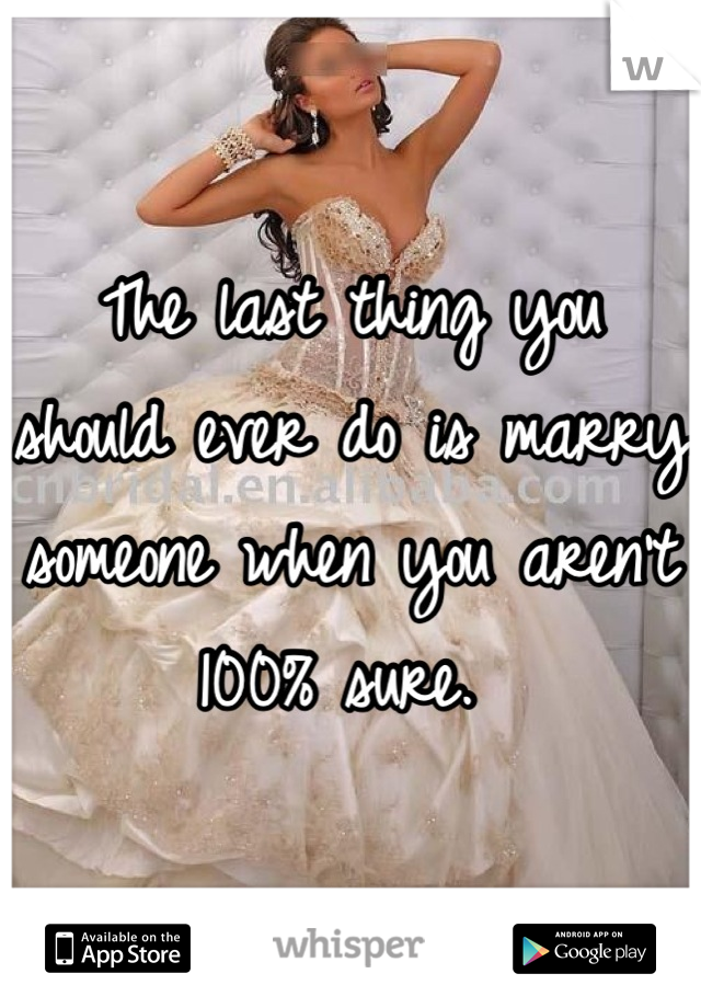 The last thing you should ever do is marry someone when you aren't 100% sure. 