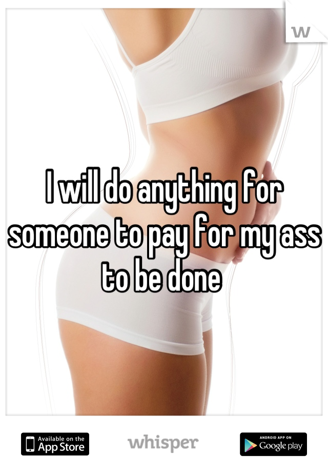 I will do anything for someone to pay for my ass to be done 