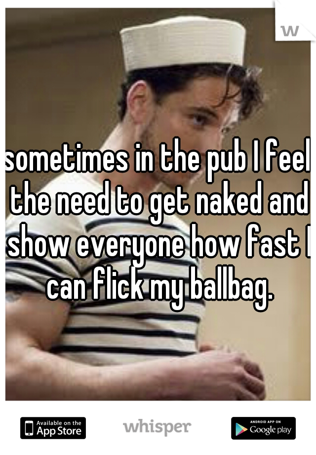 sometimes in the pub I feel the need to get naked and show everyone how fast I can flick my ballbag.