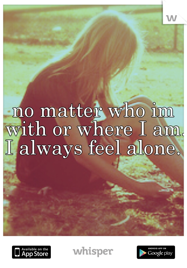 no matter who im with or where I am. I always feel alone. 