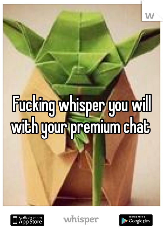 Fucking whisper you will with your premium chat 