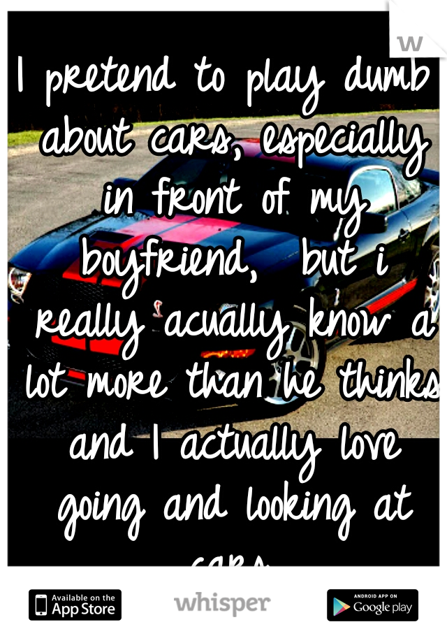 I pretend to play dumb about cars, especially in front of my boyfriend,  but i really acually know a lot more than he thinks and I actually love going and looking at cars.