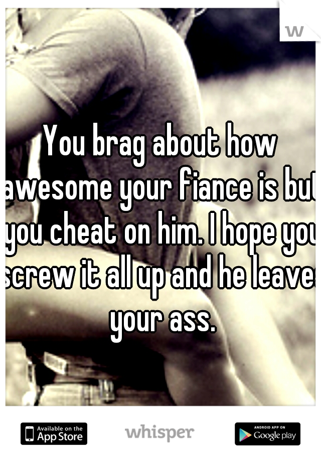 You brag about how awesome your fiance is but you cheat on him. I hope you screw it all up and he leaves your ass.