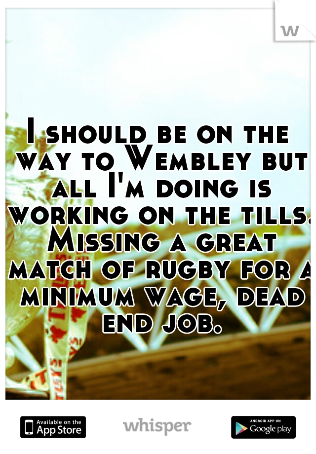 I should be on the way to Wembley but all I'm doing is working on the tills. Missing a great match of rugby for a minimum wage, dead end job.