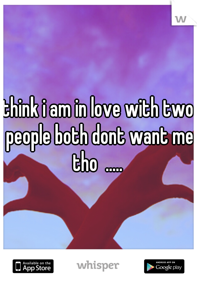 think i am in love with two people both dont want me tho  ..... 