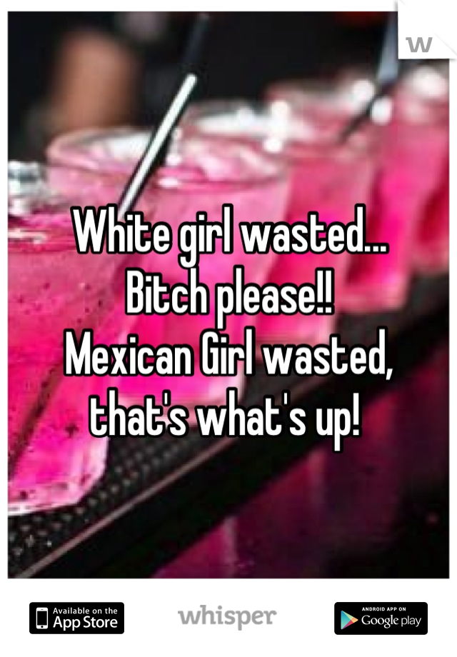 White girl wasted...
Bitch please!!
Mexican Girl wasted,
that's what's up! 