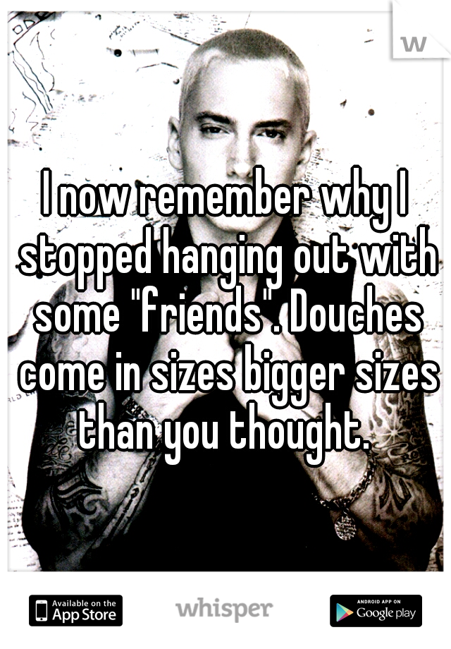 I now remember why I stopped hanging out with some "friends". Douches come in sizes bigger sizes than you thought. 