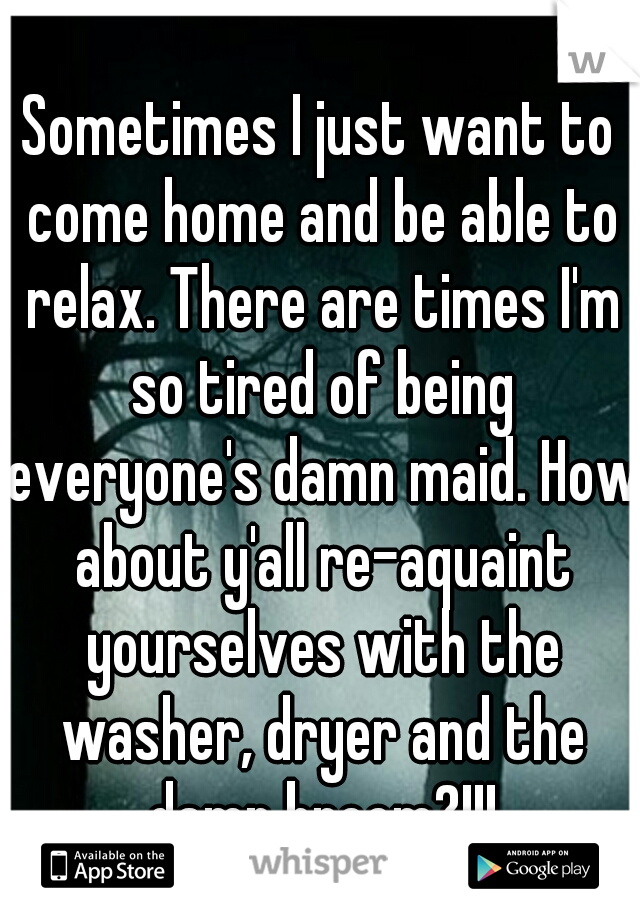 Sometimes I just want to come home and be able to relax. There are times I'm so tired of being everyone's damn maid. How about y'all re-aquaint yourselves with the washer, dryer and the damn broom?!!!