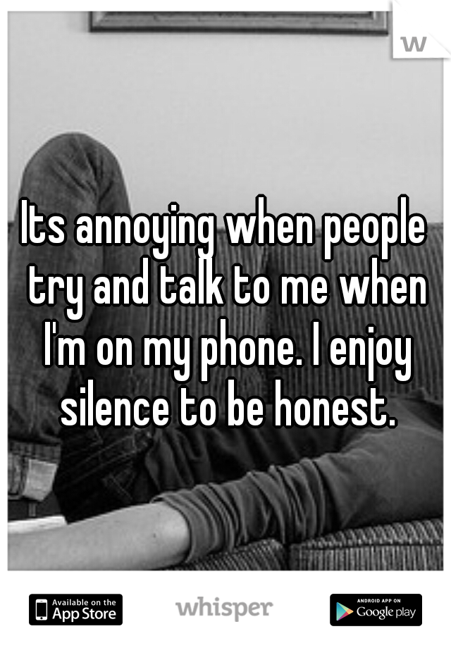 Its annoying when people try and talk to me when I'm on my phone. I enjoy silence to be honest.