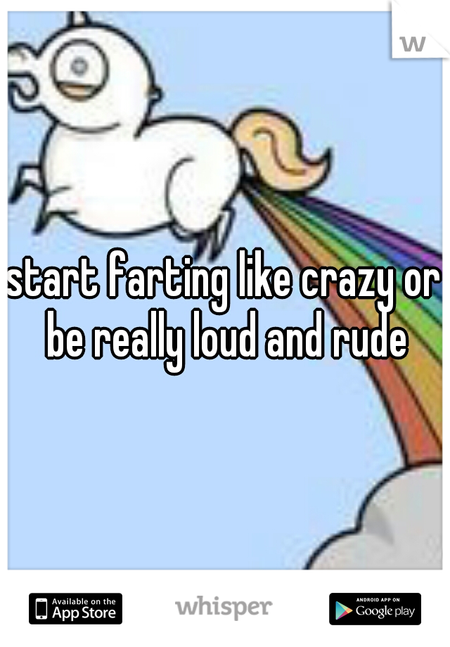 start farting like crazy or be really loud and rude